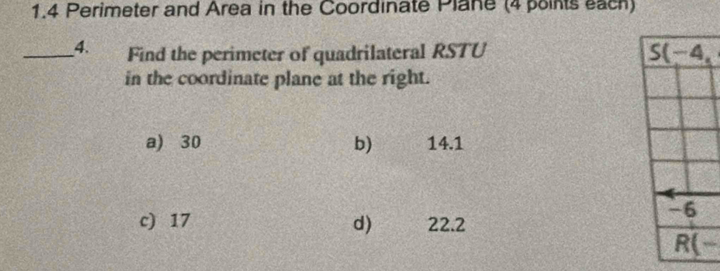 1.4 Perimeter and Area in the Coordinate Plane (4 points each)
_4. Find the perimeter of quadrilateral RSTU S(-4, 
in the coordinate plane at the right.
a) 30 b) 14.1
c) 17 d) 22.2
-