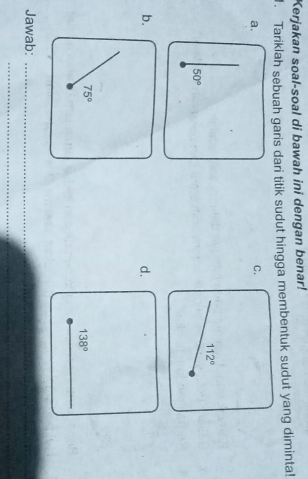 Kerjakan soal-soal di bawah ini dengan benar! 
1. Tariklah sebuah garis dari titik sudut hingga membentuk sudut yang diminta! 
a. 
C.
112°
50°
b. 
d.
75°
138°
_ 
Jawab:_ 
_