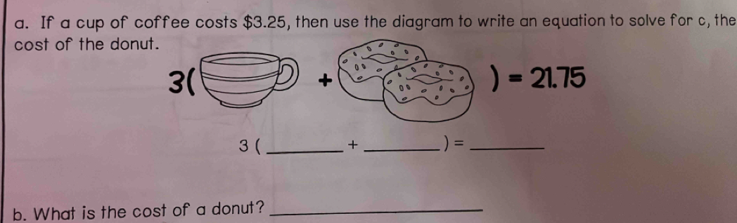 If a cup of coffee costs $3.25, then use the diagram to write an equation to solve for c, the 
cost of the donut. 
) =21.75
3 ( _+ _)=_ 
b. What is the cost of a donut?_