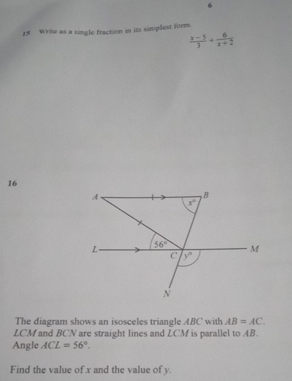 6 
15 Write as a single fraction in its simplest form.
 (x-5)/3 + 6/x+2 
16
A
B
x°
L
56°
M
C y°
N
The diagram shows an isosceles triangle ABC with AB=AC.
LCM and BCN are straight lines and LCM is parallel to AB. 
Angle ACL=56°. 
Find the value of x and the value of y.