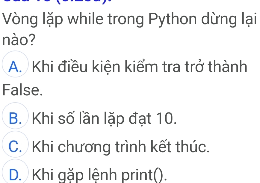 Vòng lặp while trong Python dừng lại
nào?
A. Khi điều kiện kiểm tra trở thành
False.
B. Khi số lần lặp đạt 10.
C. Khi chương trình kết thúc.
D. Khi gặp lệnh print().