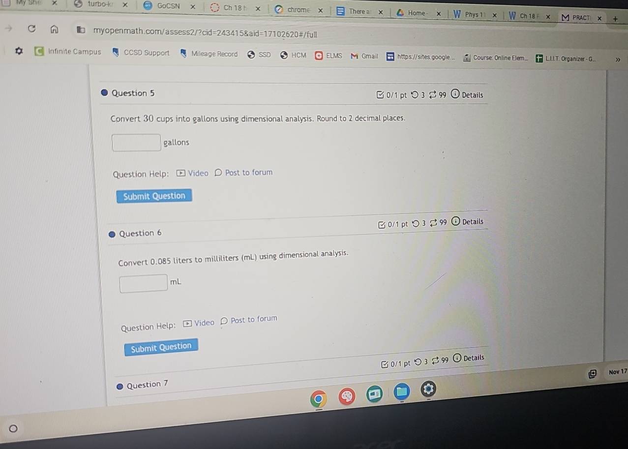 My She turbo k GoCSN x Ch 18 ↑ chrome There a Home- Phys 1 ×
Ch 18 PRACT X +
myopenmath.com/assess2/?cid=243415&aid=17102620#/full
Infinite Campus CCSD Support Mileage Record HCM ELMS M Gmail https://sites.google. .. Course: Online Elem... L.I.I.T. Organizer - G..
Question 5 C 0/1 pt D 3 99 Details
Convert 30 cups into gallons using dimensional analysis. Round to 2 decimal places.
gallons
Question Help: Video D Post to forum
Submit Question
Question 6 B 0/1 pt つ 3 2 99 Details
Convert 0.085 liters to milliliters (mL) using dimensional analysis.
mL
Question Help: Video D Post to forum
Submit Question
Question 7 □ 0/1 pt つ 3 $ 99
Details
Nov 17