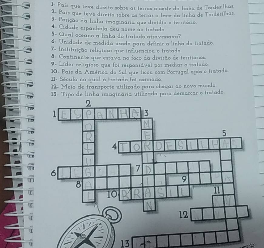1- País que teve direito sobre as terras a oeste da linha de Tordesilhas. 
2- País que teve direito sobre as terras a leste da linha de Tordesilhas 
3- Posição da linha imaginária que divídia o território. 
4- Cidade espanhola deu nome ao tratado 
5- Qual oceano a linha do tratado atravessava? 
6- Unidade de medida usada para definir a linha do tratado. 
7- Instituição religiosa que influenciou o tratado 
8- Continente que estava no foco da divisão de territórios. 
9. Líder religioso que foi responsável por mediar o tratado 
10- País da América do Sul que ficou com Portugal após o tratado. 
11. Século no qual o tratado foi assinado 
12- Meio de transporte utilizado para chegar ao novo mundo. 
13- Tipo de linha imaginária utilizada para demarcar o tratado 
13