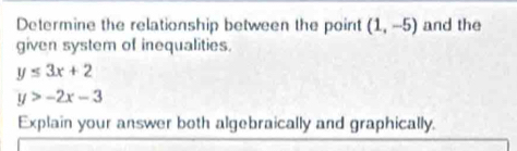 Determine the relationship between the point (1,-5) and the 
given system of inequalities.
y≤ 3x+2
y>-2x-3
Explain your answer both algebraically and graphically.