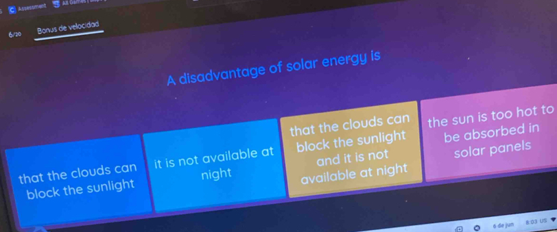 Assessment
6/20 Bonus de velocidad
A disadvantage of solar energy is
that the clouds can the sun is too hot to
that the clouds can it is not available at block the sunlight be absorbed in
block the sunlight night and it is not solar panels
available at night
6 de jun 8:03 US