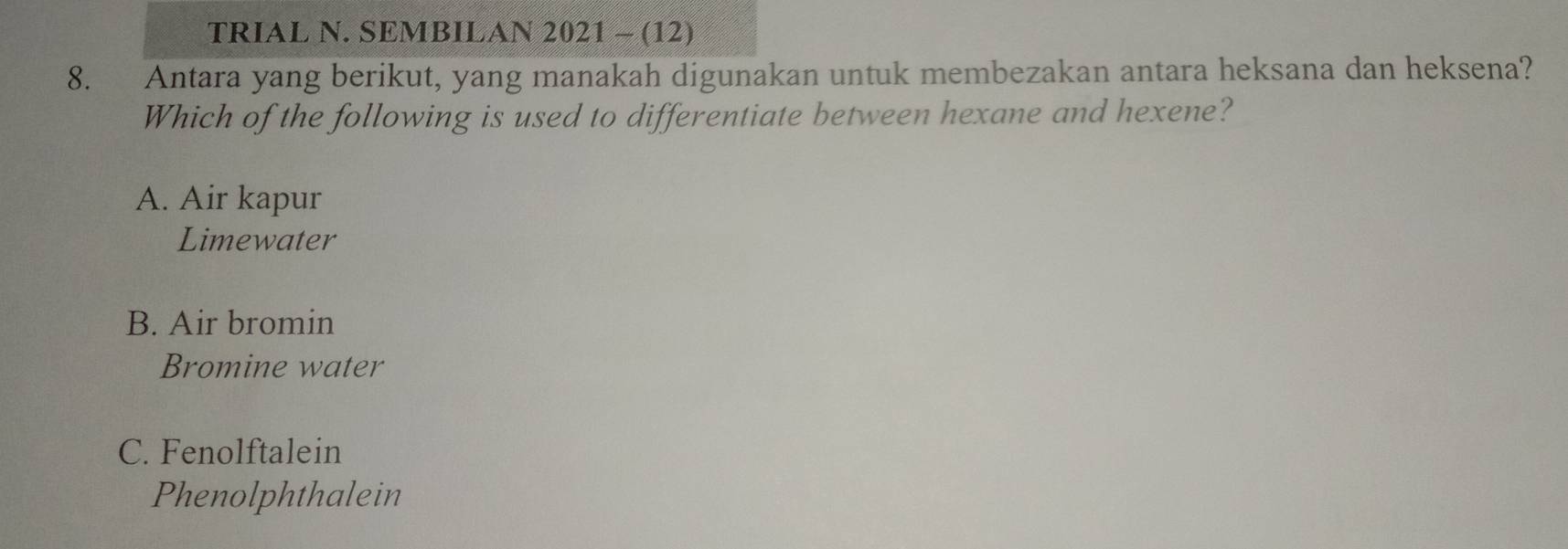 TRIAL N. SEMBILAN 2021 - (12)
8. Antara yang berikut, yang manakah digunakan untuk membezakan antara heksana dan heksena?
Which of the following is used to differentiate between hexane and hexene?
A. Air kapur
Limewater
B. Air bromin
Bromine water
C. Fenolftalein
Phenolphthalein