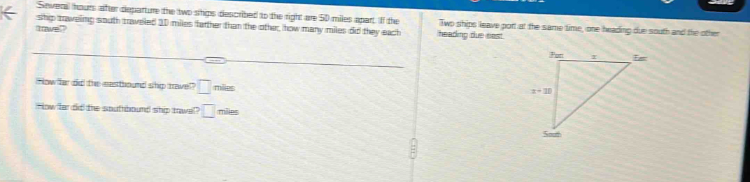 Several hours after departure the two ships described to the right are 50 miles apart. If the Two ships leave port at the same time, one heading due south and the other
ship traveling south traveled 10 miles farther than the other, how many miles did they each heading due east.
travel
How far  did the eastiound ship travel? □ miles
How fa did the southbound ship travel □ miles