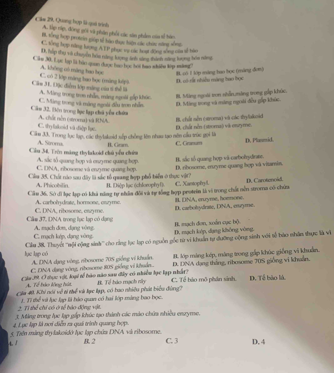 Cầu 29, Quang hợp là quả trình
A. lập rập, đóng gôi và phân phối các sân phẩm của tế báo.
B. tổng hợp protein giúp tế bào thực hiện các chức năng sống,
C. tổng hợp năng lượng ATP phục vụ các hoạt động sống của tế bào
D, hấp thụ và chuyển hóa năng lượng ảnh sáng thành năng lượng hóa năng,
Câu 30, Lục lạp là bào quan được bao bọc bởi bao nhiêu lớp màng?
A. không có màng bao bọc
B. có 1 lớp màng bao bọc (mảng đơn)
C. có 2 lớp màng bao bọc (màng kếp). D. có rất nhiều màng bao bọc
Câu 31. Đặc điểm lớp mãng của tí thể là
A. Màng trong tron nhẫn, màng ngoài gắp khúc. B. Màng ngoài tron nhẫn,màng trong gắp khúc.
C. Màng trong và màng ngoài đều trơn nhẫn.
D. Màng trong và màng ngoài đều gấp khúc.
Câu 32. Bên trong lục lạp chủ yếu chứa
A. chất nền (stroma) và RNA.
B. chất nền (stroma) và các thylakoid
C. thylakoid và điệp lục.
D. chất nền (stroma) và enzyme.
Câu 33. Trong lục lạp, các thylakoid xếp chồng lên nhau tạo nên cầu trúc gọi là
A. Stroma.
B. Gram. C. Granum D. Plasmid.
Câu 34. Trên màng thylakoid chủ yếu chứa
A. sắc tổ quang hợp và enzyme quang hợp.
B. sắc tố quang hợp và carbohydrate.
C. DNA, ribosome và enzyme quang hợp.
D. ribosome, enzyme quang hợp và vitamin.
Câu 35. Chất nào sau dây là sắc tổ quang hợp phổ biến ở thực vật?
A. Phicobilin. B. Diệp lục (chlorophyl). C. Xantophyl. D. Carotenoid.
Câu 36. Sở dĩ lục lạp có khả năng tự nhân đôi và tự tổng hợp protein là vì trong chất nền stroma có chứa
A. carbohydrate, hormone, enzyme. B. DNA, enzyme, hormone.
C. DNA, ribosome, enzyme. D. carbohydrate, DNA, enzyme.
Câu 37. DNA trong lục lạp có dạng
A. mạch đơn, dạng vòng. B. mạch đơn, xoắn cục bộ.
C. mạch kép, dạng vòng. D. mạch kép, dạng không vòng.
Câu 38. Thuyết “nội cộng sinh” cho rằng lục lạp có nguồn gốc từ vi khuẩn tự dưỡng cộng sinh với tế bào nhân thực là vì
lục lạp có
A. DNA dạng vòng, ribosome 70S giống vi khuẩn. B. lớp màng kép, màng trong gấp khúc giống vi khuẩn.
C. DNA dạng vòng, ribosome 80S giống vi khuẩn.. D. DNA dạng thẳng, ribosome 70S giống vi khuẩn.
Câu 39. Ở thực vật, loại tế bào nào sau đây có nhiều lục lạp nhất?
A. Tế bào lông hút. B. Tế bào mạch rây C. Tế bào mô phân sinh. D. Tế bào lá.
Câu 40. Khi nói về ti thoverline e và lục lạp, có bao nhiêu phát biểu đúng?
1. Ti thể và lục lạp là bào quan có hai lớp màng bao bọc.
2. Ti thể chỉ có ở tế bào động vật.
3. Màng trong lục lạp gấp khúc tạo thành các mào chứa nhiều enzyme.
4. Lục lạp là nơi diễn ra quá trình quang hợp.
5. Trên màng thylakoidở lục lạp chứa DNA và ribosome.
A. 1 B. 2 C. 3 D. 4