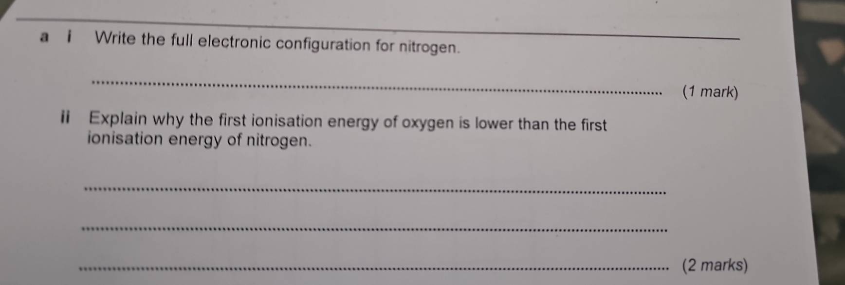 a i Write the full electronic configuration for nitrogen. 
_ 
_ 
(1 mark) 
ii Explain why the first ionisation energy of oxygen is lower than the first 
ionisation energy of nitrogen. 
_ 
_ 
_(2 marks)