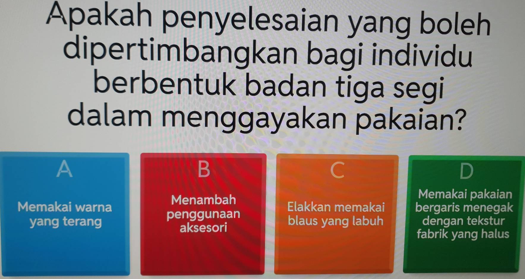 Apakah penyelesaian yang boleh
dipertimbangkan bagi individu
berbentuk badan tiga segi
dalam menggayakan pakaian?
A
B
D
Menambah
Memakai pakaian
Memakai warna Elakkan memakai bergaris menegak
penggunaan
yang terang blaus yang labuh dengan tekstur
aksesori
fabrik yang halus