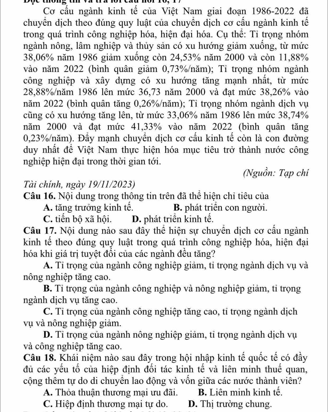 Dộe thông t
Cơ cấu ngành kinh tế của Việt Nam giai đoạn 1986-2022 đã
chuyển dịch theo đúng quy luật của chuyển dịch cơ cấu ngành kinh tế
trong quá trình công nghiệp hóa, hiện đại hóa. Cụ thể: Tỉ trọng nhóm
ngành nông, lâm nghiệp và thủy sản có xu hướng giảm xuống, từ mức
38,06% năm 1986 giảm xuống còn 24,53% năm 2000 và còn 11,88%
vào năm 2022 (bình quân giảm 0,73%/năm); Tỉ trọng nhóm ngành
công nghiệp và xây dựng có xu hướng tăng mạnh nhất, từ mức
28,88%/năm 1986 lên mức 36,73 năm 2000 và đạt mức 38,26% vào
năm 2022 (bình quân tăng 0,26%/năm); Tỉ trọng nhóm ngành dịch vụ
cũng có xu hướng tăng lên, từ mức 33,06% năm 1986 lên mức 38,74%
năm 2000 và đạt mức 41,33% vào năm 2022 (bình quân tăng
0,23%/năm). Đầy mạnh chuyển dịch cơ cấu kinh tế còn là con đường
duy nhất để Việt Nam thực hiện hóa mục tiêu trở thành nước công
nghiệp hiện đại trong thời gian tới.
(Nguồn: Tạp chí
Tài chính, ngày 19/11/2023)
Câu 16. Nội dung trong thông tin trên đã thể hiện chỉ tiêu của
A. tăng trưởng kinh tế. B. phát triển con người.
C. tiến bộ xã hội. D. phát triển kinh tế.
Câu 17. Nội dung nào sau đây thể hiện sự chuyển dịch cơ cấu ngành
kinh tế theo đúng quy luật trong quá trình công nghiệp hóa, hiện đại
hóa khi giá trị tuyệt đổi của các ngành đều tăng?
A. Tỉ trọng của ngành công nghiệp giảm, tỉ trọng ngành dịch vụ và
nông nghiệp tăng cao.
B. Tỉ trọng của ngành công nghiệp và nông nghiệp giảm, tỉ trọng
ngành dịch vụ tăng cao.
C. Tỉ trọng của ngành công nghiệp tăng cao, tỉ trọng ngành dịch
vụ và nông nghiệp giảm.
D. Tỉ trọng của ngành nông nghiệp giảm, tỉ trọng ngành dịch vụ
và công nghiệp tăng cao.
Câu 18. Khái niệm nào sau đây trong hội nhập kinh tế quốc tế có đầy
đủ các yếu tố của hiệp định đối tác kinh tế và liên minh thuế quan,
cộng thêm tự do di chuyển lao động và vốn giữa các nước thành viên?
A. Thỏa thuận thương mại ưu đãi. B. Liên minh kinh tế.
C. Hiệp định thương mại tự do. D. Thị trường chung.