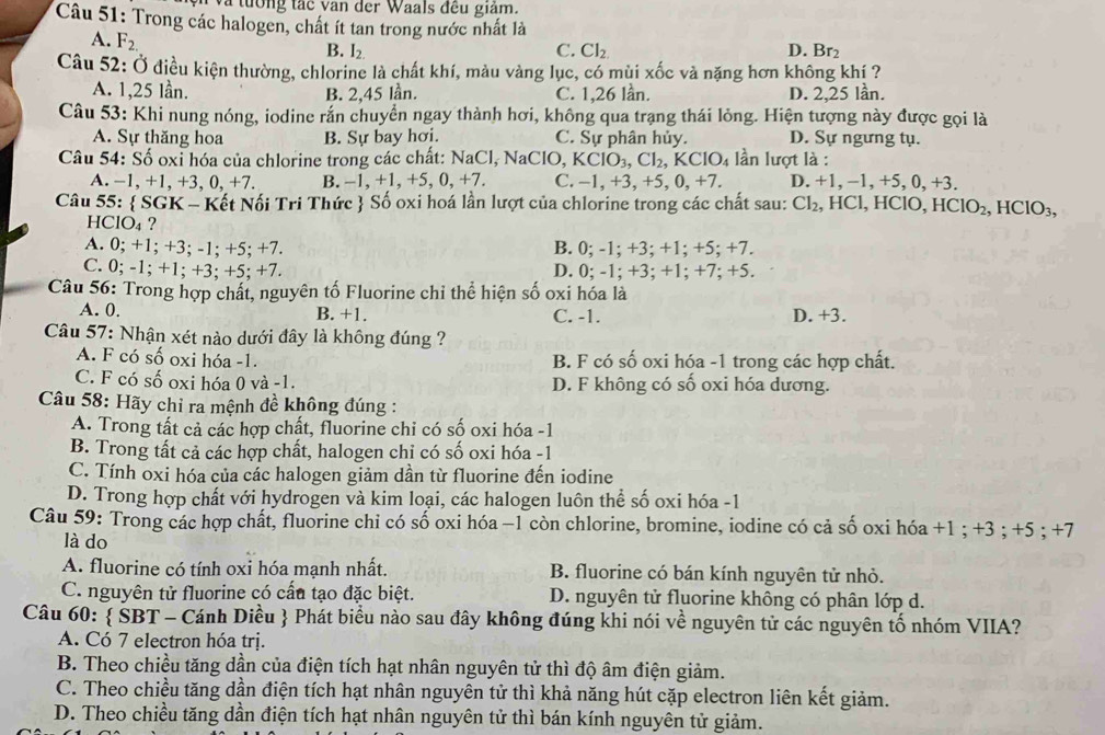 a tường tắc van der Waals đều giám.
Câu 51: Trong các halogen, chất ít tan trong nước nhất là
A. F_2.
B. I_2. C. Cl_2. D. Br₂
Câu 52: Ở điều kiện thường, chlorine là chất khí, màu vàng lục, có mùi xốc và nặng hơn không khí ?
A. 1,25 lần. B. 2,45 lần. C. 1,26 lần. D. 2,25 lần.
Câu 53: Khi nung nóng, iodine rắn chuyển ngay thành hơi, không qua trạng thái lỏng. Hiện tượng này được gọi là
A. Sự thăng hoa B. Sự bay hơi. C. Sự phân hủy. D. Sự ngưng tụ.
Câu 54: Số oxỉ hóa của chlorine trong các chất: NaCl, NaClO, KClO_3,Cl_2,KClO_4 lần lượt là :
A. −1, +1, +3, 0, +7. B. −1, +1, +5, 0, +7. C. -1,+3,+5,0,+7. D. +1, −1,+5, 0, +3.
Câu 55:  SGK - Kết Nối Tri Thức  Số oxi hoá lần lượt của chlorine trong các chất sau: Cl_2 , HCl, HClO, HClO_2,HClO_3,
HClO4 ?
A. 0; +1; +3; -1; +5; +7. B. 0; -1; +3; +1; +5; +7.
C. 0; -1; +1; +3; +5; +7. D. 0; -1; +3; +1; +7; +5.
Câu 56: Trong hợp chất, nguyên tố Fluorine chỉ thể hiện số oxi hóa là
A. 0. B. +1. C. -1. D. +3.
Câu 57: Nhận xét nào dưới đây là không đúng ?
A. F có số oxi hóa -1. B. F có số oxi hóa -1 trong các hợp chất.
C. F có số oxi hóa 0 và -1. D. F không có số oxi hóa dương.
Câu 58: Hãy chỉ ra mệnh đề không đúng :
A. Trong tất cả các hợp chất, fluorine chỉ có số oxi hóa -1
B. Trong tất cả các hợp chất, halogen chỉ có số oxi hóa -1
C. Tính oxi hóa của các halogen giảm dần từ fluorine đến iodine
D. Trong hợp chất với hydrogen và kim loại, các halogen luôn thể số oxi hóa -1
Câu 59: Trong các hợp chất, fluorine chỉ có số oxi hóa −1 còn chlorine, bromine, iodine có cả số oxi hóa +1 ; +3 ; +5 ; +7
là do
A. fluorine có tính oxi hóa mạnh nhất. B. fluorine có bán kính nguyên tử nhỏ.
C. nguyên tử fluorine có cấu tạo đặc biệt.  D. nguyên tử fluorine không có phân lớp d.
Câu 60:  ŠBT - Cánh Diều  Phát biểu nào sau đây không đúng khi nói về nguyên tử các nguyên tố nhóm VIIA?
A. Có 7 electron hóa trị.
B. Theo chiều tăng dần của điện tích hạt nhân nguyên tử thì độ âm điện giảm.
C. Theo chiều tăng dần điện tích hạt nhân nguyên tử thì khả năng hút cặp electron liên kết giảm.
D. Theo chiều tăng dần điện tích hạt nhân nguyên tử thì bán kính nguyên tử giảm.