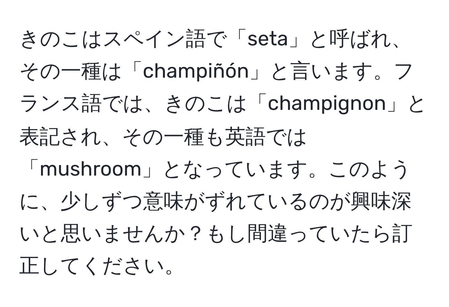 きのこはスペイン語で「seta」と呼ばれ、その一種は「champiñón」と言います。フランス語では、きのこは「champignon」と表記され、その一種も英語では「mushroom」となっています。このように、少しずつ意味がずれているのが興味深いと思いませんか？もし間違っていたら訂正してください。