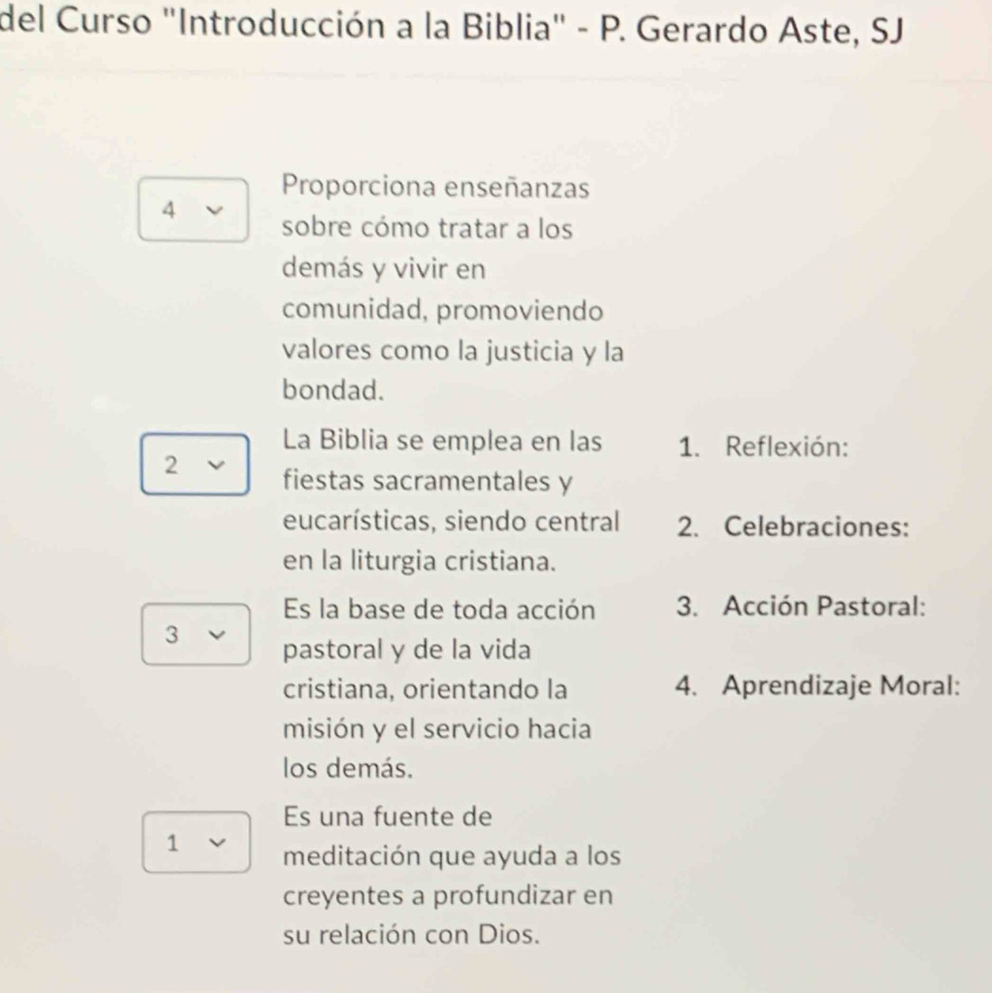 del Curso "Introducción a la Biblia" - P. Gerardo Aste, SJ. 
Proporciona enseñanzas 
4 
sobre cómo tratar a los 
demás y vivir en 
comunidad, promoviendo 
valores como la justicia y la 
bondad. 
La Biblia se emplea en las 1. Reflexión: 
2 
fiestas sacramentales y 
eucarísticas, siendo central 2. Celebraciones: 
en la liturgia cristiana. 
Es la base de toda acción 3. Acción Pastoral: 
3 
pastoral y de la vida 
cristiana, orientando la 4. Aprendizaje Moral: 
misión y el servicio hacia 
los demás. 
Es una fuente de 
1 
meditación que ayuda a los 
creyentes a profundizar en 
su relación con Dios.