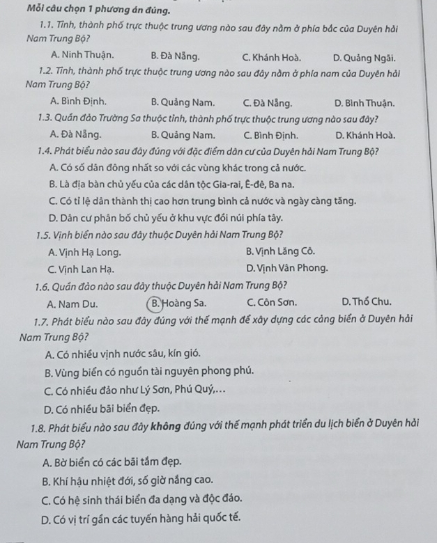 Mỗi câu chọn 1 phương án đúng.
1.1. Tỉnh, thành phố trực thuộc trung ương nào sau đây nằm ở phía bắc của Duyên hải
Nam Trung Bộ?
A. Ninh Thuận. B. Đà Nẵng. C. Khánh Hoà. D. Quảng Ngãi.
1.2. Tỉnh, thành phố trực thuộc trung ương nào sau đây nằm ở phía nam của Duyên hải
Nam Trung Bộ?
A. Bình Định. B. Quảng Nam. C. Đà Nẵng. D. Bình Thuận.
1.3. Quần đảo Trường Sa thuộc tỉnh, thành phố trực thuộc trung ương nào sau đây?
A. Đà Nẵng. B. Quảng Nam. C. Bình Định. D. Khánh Hoà.
1.4. Phát biểu nào sau đây đúng với đặc điểm dân cư của Duyên hải Nam Trung Bộ?
A. Có số dân đông nhất so với các vùng khác trong cả nước.
B. Là địa bàn chủ yếu của các dân tộc Gia-rai, Ê-đê, Ba na.
C. Có tỉ lệ dân thành thị cao hơn trung bình cả nước và ngày càng tăng.
D. Dân cư phân bố chủ yếu ở khu vực đối núi phía tây.
1.5. Vịnh biển nào sau đây thuộc Duyên hải Nam Trung Bộ?
A. Vịnh Hạ Long. B. Vịnh Lăng Cô.
C. Vịnh Lan Hạ. D. Vịnh Vân Phong.
1.6. Quần đảo nào sau đây thuộc Duyên hải Nam Trung Bộ?
A. Nam Du. B. Hoàng Sa. C. Côn Sơn. D. Thổ Chu.
1.7. Phát biểu nào sau đây đúng với thế mạnh để xây dựng các cảng biển ở Duyên hải
Nam Trung Bộ?
A. Có nhiều vịnh nước sâu, kín gió.
B. Vùng biển có nguồn tài nguyên phong phú.
C. Có nhiều đảo như Lý Sơn, Phú Quý,...
D. Có nhiều bãi biển đẹp.
1.8. Phát biểu nào sau đây không đúng với thể mạnh phát triển du lịch biển ở Duyên hải
Nam Trung Bộ?
A. Bờ biển có các bãi tắm đẹp.
B. Khí hậu nhiệt đới, số giờ nắng cao.
C. Có hệ sinh thái biển đa dạng và độc đáo.
D. Có vị trí gần các tuyến hàng hải quốc tế.