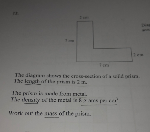 Dia
acel.
The diagram shows the cross-section of a solid prism.
The length of the prism is 2 m.
The prism is made from metal.
The density of the metal is 8 grams per cm^3
Work out the mass of the prism.