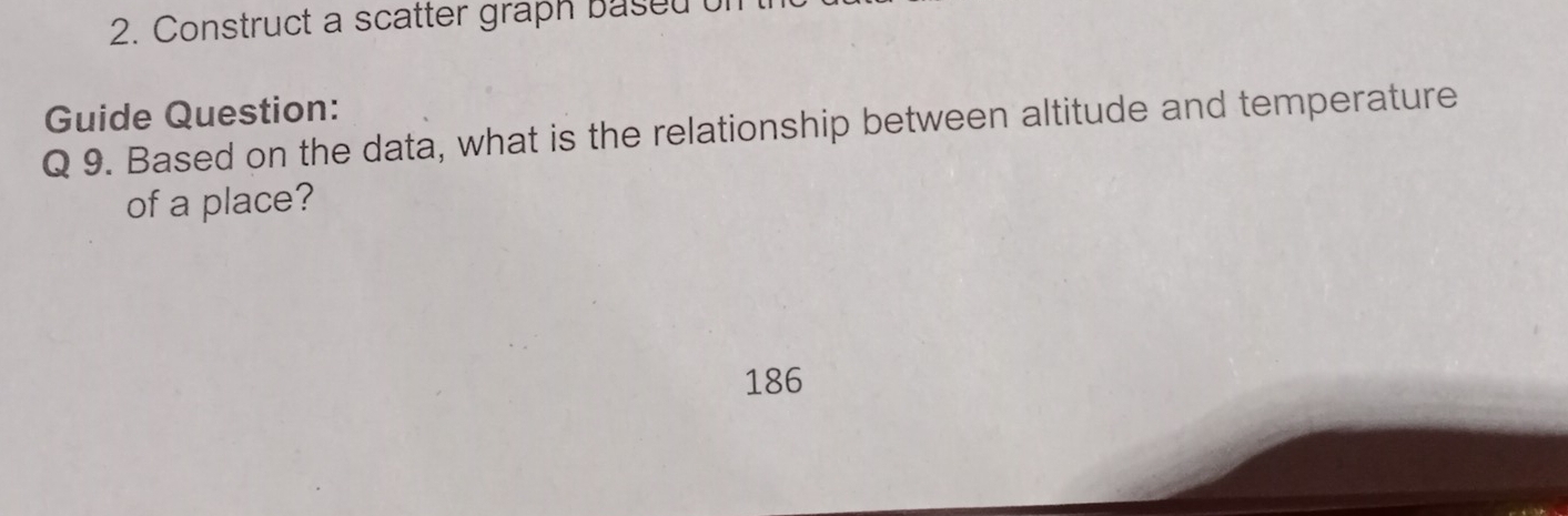 Construct a scatter graph based 
Guide Question: 
Q 9. Based on the data, what is the relationship between altitude and temperature 
of a place? 
186