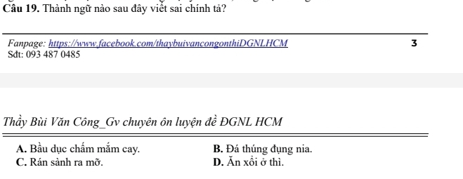 Thành ngữ nào sau đây viết sai chính tả?
Fanpage: https://www.facebook.com/thaybuivancongonthiDGNLHCM 3
Sdt: 093 487 0485
Thầy Bùi Văn Công_Gv chuyên ôn luyện đề ĐGNL HCM
A. Bầu dục chấm mắm cay. B. Đá thúng đụng nia.
C. Rán sảnh ra mỡ. D. Ăn xỗi ở thì.