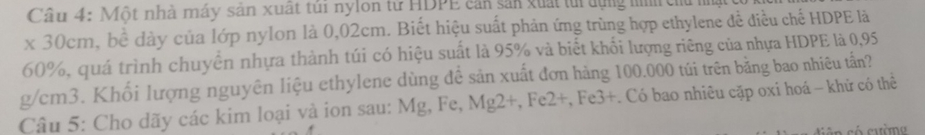 Một nhà máy sản xuất túi nylon từ HDPE cản sản xuất ti dựng hình chủ nật 
x 30cm, bề dày của lớp nylon là 0,02cm. Biết hiệu suất phản ứng trùng hợp ethylene đề điều chế HDPE là
60%, quá trình chuyển nhựa thành túi có hiệu suất là 95% và biết khối lượng riêng của nhựa HDPE là 0,95
g/cm3. Khối lượng nguyên liệu ethylene dùng đề sản xuất đơn hàng 100.000 túi trên bằng bao nhiêu tấn? 
Câu 5: Cho dãy các kim loại và ion sau: Mg, Fe, Mg2 +, Fe2 +, Fe3 +. Có bao nhiêu cặp oxi hoá - khử có thể