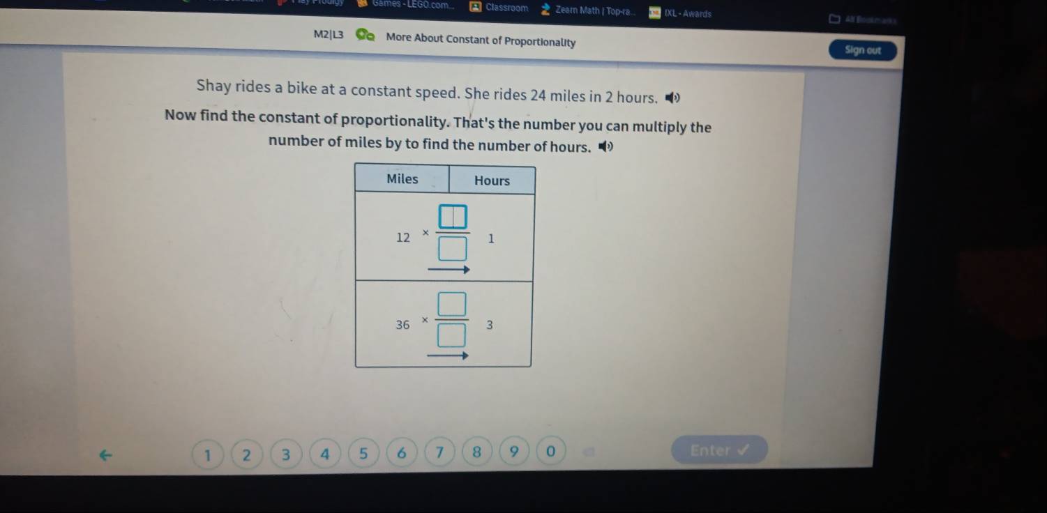 mes - LEGO.com Classmom Zearn Math | Top-ra. IXL - Awards
&lf Eimente ark s
M2|L3 More About Constant of Proportionality
Sign out
Shay rides a bike at a constant speed. She rides 24 miles in 2 hours.
Now find the constant of proportionality. That's the number you can multiply the
number of miles by to find the number of hours. “
1 2 3 4 5 6 7 8 9 0 Enter √