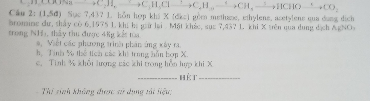 Câu C_2H_5COONato C_2H_6to C_2H_5Clto C_4H_10xrightarrow 4CH_4xrightarrow 5HCHOto CO_2
2:(1,5d)Suc7, 43 7 L. hỗn hợp khí X (đkc) gồm methane, ethylene, acetylene qua dung dịch 
bromine dư, thấy có 6, 1975 L khí bị giữ lại . Mặt khác, sục 7,437 L khí X trên qua dung dịch AgNO 1 
trong NH_3 , thấy thu được 48g kết tủa. 
a, Viết các phương trình phản ứng xảy ra. 
b, Tinh % thê tích các khí trong hỗn hợp X. 
c, Tính % khối lượng các khí trong hỗn hợp khí X. 
_hét_ 
- Thí sinh không được sử dụng tài liệu;