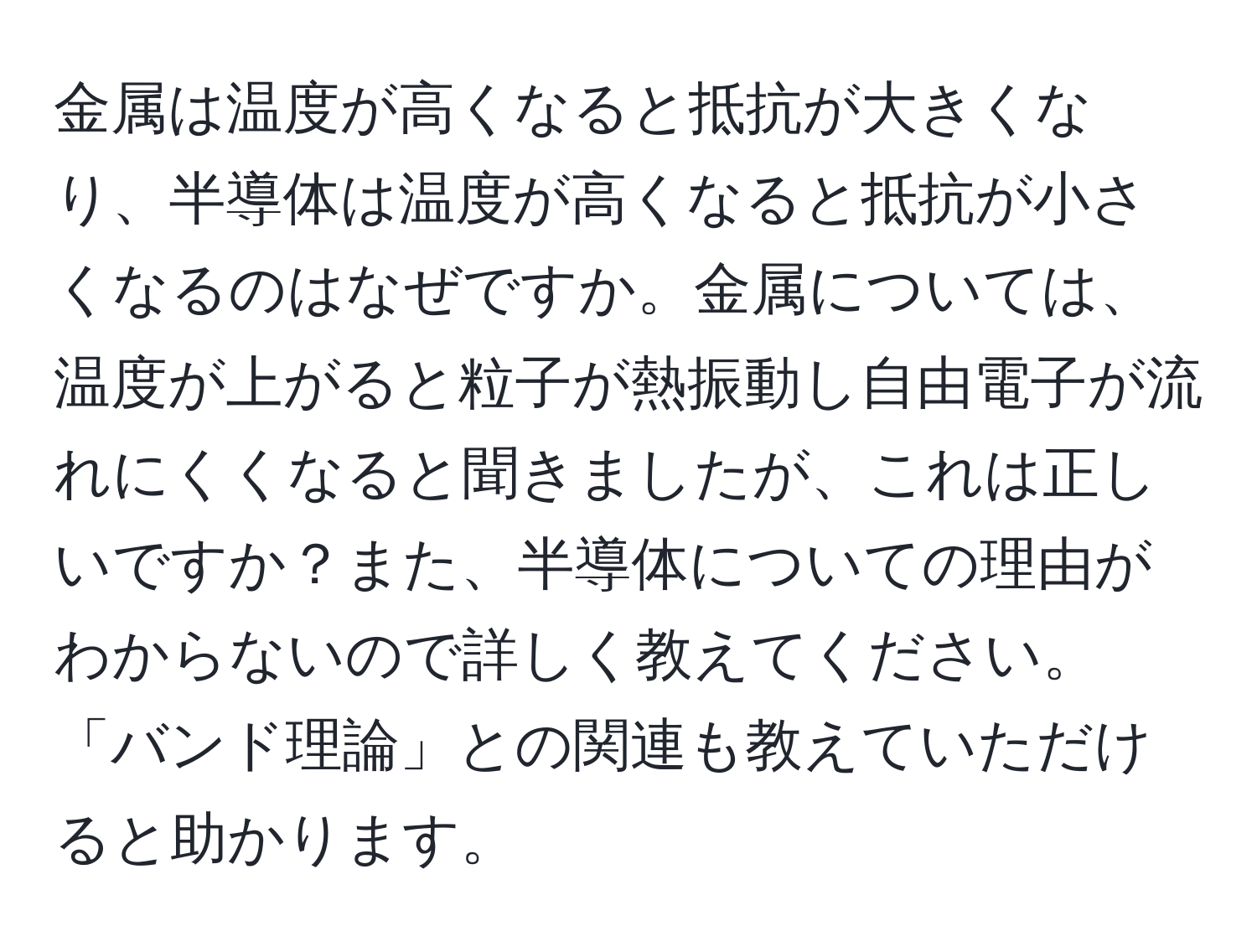 金属は温度が高くなると抵抗が大きくなり、半導体は温度が高くなると抵抗が小さくなるのはなぜですか。金属については、温度が上がると粒子が熱振動し自由電子が流れにくくなると聞きましたが、これは正しいですか？また、半導体についての理由がわからないので詳しく教えてください。「バンド理論」との関連も教えていただけると助かります。