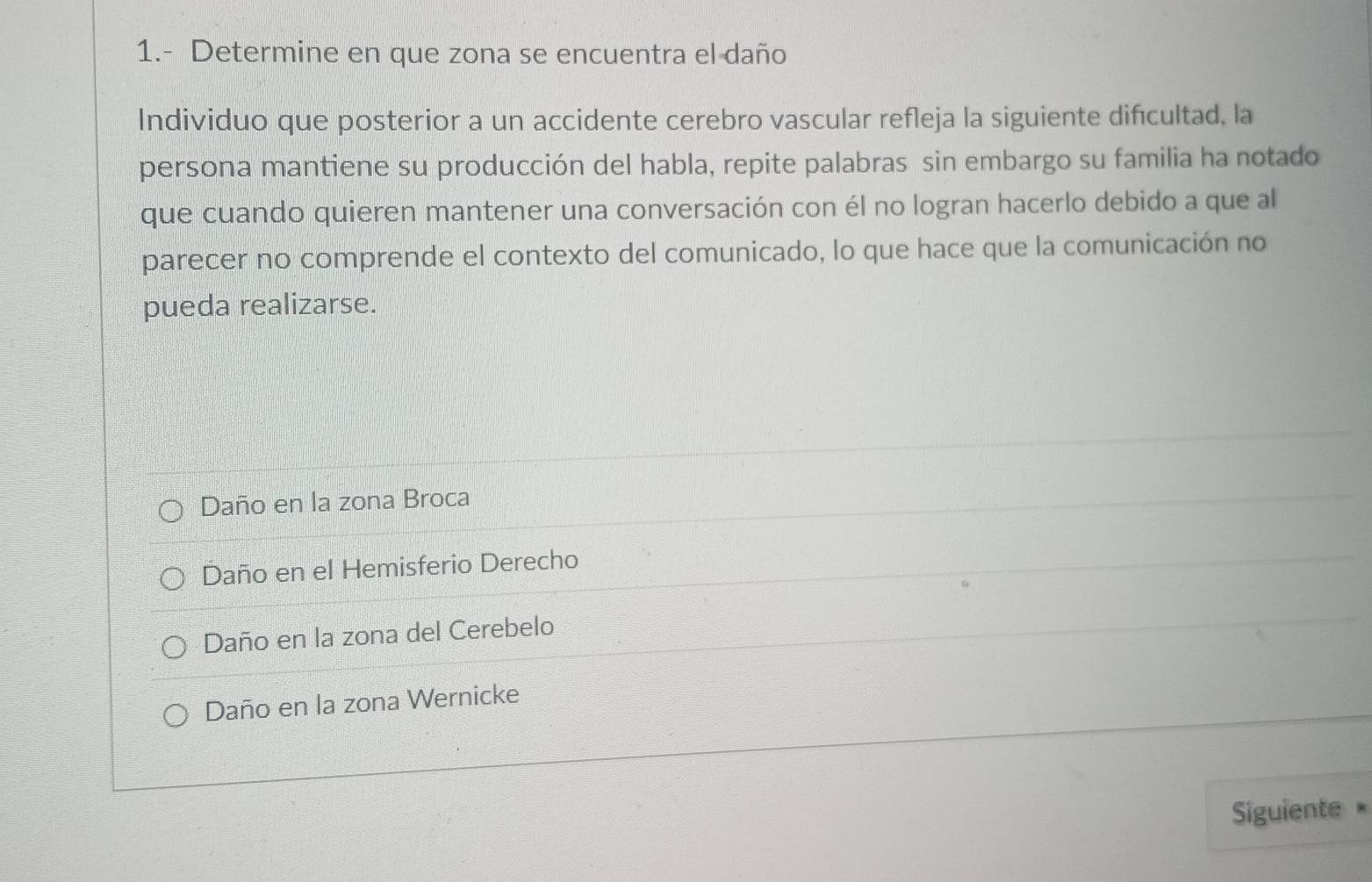 1.- Determine en que zona se encuentra el daño
Individuo que posterior a un accidente cerebro vascular refleja la siguiente difcultad, la
persona mantiene su producción del habla, repite palabras sin embargo su familia ha notado
que cuando quieren mantener una conversación con él no logran hacerlo debido a que al
parecer no comprende el contexto del comunicado, lo que hace que la comunicación no
pueda realizarse.
Daño en la zona Broca
Daño en el Hemisferio Derecho
Daño en la zona del Cerebelo
Daño en la zona Wernicke
Siguiente