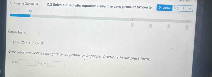 20% 
< Regina Garcia Eli. Z.2 Solve a quadratic equation using the zero product property Video 1 
10 
Solve for  r.
(r-7)(r+2)=0
Write your answers as integers or as proper or improper fractions in simplest form.
r=□ or r=□