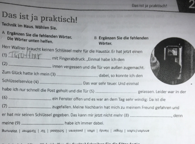 Das ist ja praktisch! 2 
Das ist ja praktisch! 
Technik im Haus. Wählen Sie. 
A Ergänzen Sie die fehlenden Wörter. B Ergänzen Sie die fehlende 
Die Wörter unten helfen. 
Wörter. 
Herr Wallner braucht keinen Schlüssel mehr für die Haustür. Er hat jetzt einen 
(1) _mit Fingerabdruck. _Einmal habe ich den 
(2)_ 
innen vergessen und die Tür von außen zugemacht. 
Zum Glück hatte ich mein (3)_ dabei, so konnte ich den 
Schlüsselservice (4) _Das war sehr teuer. Und einmal 
habe ich nur schnell die Post geholt und die Tür (5) _gelassen. Leider war in der 
(6) _ein Fenster offen und es war an dem Tag sehr windig: Da ist die 
(7) _zugefallen. Meine Nachbarin hat mich zu meinem Freund gefahren und 
er hat mir seinen Schlüssel gegeben. Das kann mir jetzt nicht mehr (8) _, denn 
meine (9)_ habe ich immer dabei. 
BunuyoM | jəujjojn1 | JD1 | |əssD4>S | uəjə!ssed | uəjjo | /pueн | JəBuy | wəjnj/uəjnjue