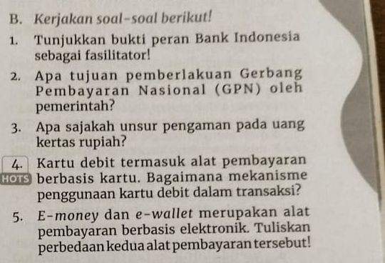 Kerjakan soal-soal berikut! 
1. Tunjukkan bukti peran Bank Indonesia 
sebagai fasilitator! 
2. Apa tujuan pemberlakuan Gerbang 
Pembayaran Nasional (GPN) oleh 
pemerintah? 
3. Apa sajakah unsur pengaman pada uang 
kertas rupiah? 
4. Kartu debit termasuk alat pembayaran 
Hos berbasis kartu. Bagaimana mekanisme 
penggunaan kartu debit dalam transaksi? 
5. E-money dan e-wallet merupakan alat 
pembayaran berbasis elektronik. Tuliskan 
perbedaan kedua alat pembayaran tersebut!