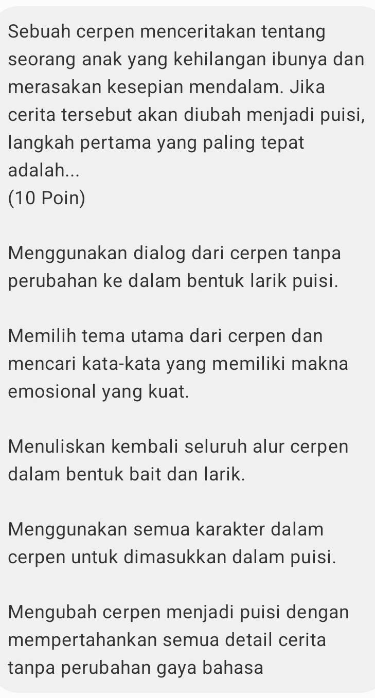 Sebuah cerpen menceritakan tentang
seorang anak yang kehilangan ibunya dan
merasakan kesepian mendalam. Jika
cerita tersebut akan diubah menjadi puisi,
langkah pertama yang paling tepat
adalah...
(10 Poin)
Menggunakan dialog dari cerpen tanpa
perubahan ke dalam bentuk larik puisi.
Memilih tema utama dari cerpen dan
mencari kata-kata yang memiliki makna
emosional yang kuat.
Menuliskan kembali seluruh alur cerpen
dalam bentuk bait dan larik.
Menggunakan semua karakter dalam
cerpen untuk dimasukkan dalam puisi.
Mengubah cerpen menjadi puisi dengan
mempertahankan semua detail cerita
tanpa perubahan gaya bahasa