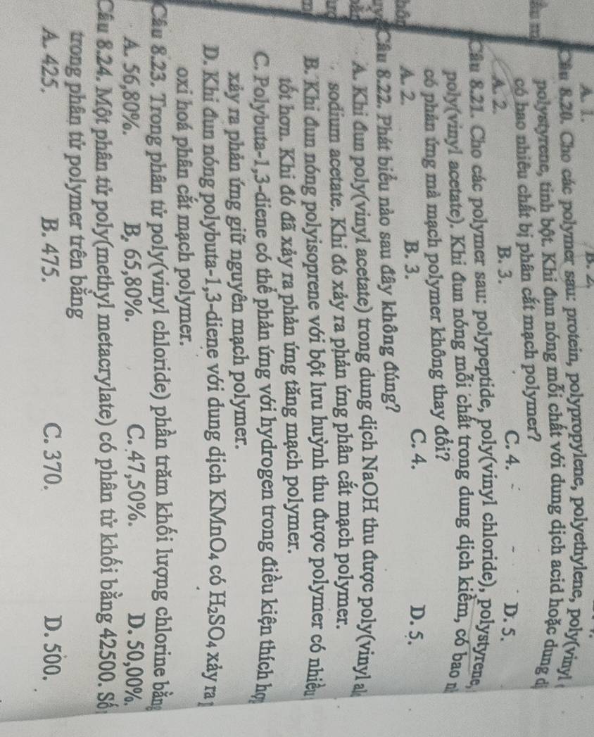 A. 1.
Cầu 8.20. Cho các polymer sau: protein, polypropylene, polyethylene, poly(vinyl
âu m polystyrene, tinh bột. Khi đun nóng mỗi chất với dung dịch acid hoặc dung dị
có bao nhiêu chất bị phân cắt mạch polymer?
A. 2. B. 3. C. 4. D. 5.
Câu 8.21. Cho các polymer sau: polypeptide, poly(vinyl chloride), polystyrene,
poly(vinyl acetate). Khi đun nóng mỗi chất trong dung dịch kiềm, có bao 
có phản ứng mà mạch polymer không thay đổi?
bôn A. 2. B. 3. C. 4.
D. 5,
uyểCầu 8.22. Phát biểu nào sau đây không đúng?
A. Khi đun poly(vinyl acetate) trong dung dịch NaOH thu được poly(vinyl a
urg sodium acetate. Khi đó xảy ra phản ứng phân cắt mạch polymer.
n B. Khi đun nóng polyisoprene với bột lưu huỳnh thu được polymer có nhiều
tốt hơn. Khi đó đã xảy ra phản ứng tăng mạch polymer.
C. Polybuta-1,3-diene có thể phản ứng với hydrogen trong điều kiện thích hợ
xảy ra phản ứng giữ nguyên mạch polymer.
D. Khi đun nóng polybuta-1,3-diene với dung dịch KMnO₄ có H₂SO₄ xảy raị
oxi hoá phân cắt mạch polymer.
Câu 8.23. Trong phân tử poly(vinyl chloride) phần trăm khối lượng chlorine bằng
A. 56,80%. B. 65,80%. C. 47,50%. D. 50,00%.
Câu 8.24. Một phân tử poly(methyl metacrylate) có phân tử khối bằng 42500. Sối
trong phân tử polymer trên bằng
A. 425. B. 475. C. 370. D. 500.