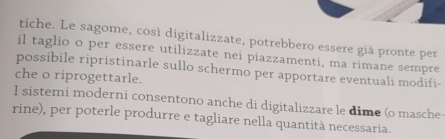 tiche. Le sagome, così digitalizzate, potrebbero essere già pronte per 
il taglio o per essere utilizzate nei piazzamenti, ma rimane sempre 
possibile ripristinarle sullo schermo per apportare eventuali modifi- 
che o riprogettarle. 
I sistemi moderni consentono anche di digitalizzare le dime (o masche- 
rine), per poterle produrre e tagliare nella quantità necessaria.