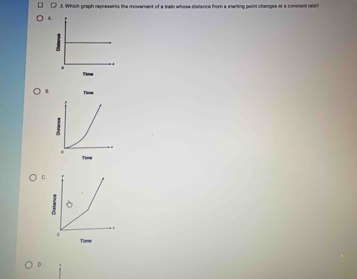 Which graph represents the movement of a train whose distance from a starting point changes at a constant rale? 
A 
B. 
C. , 
: 
x 
。 
Time 
D