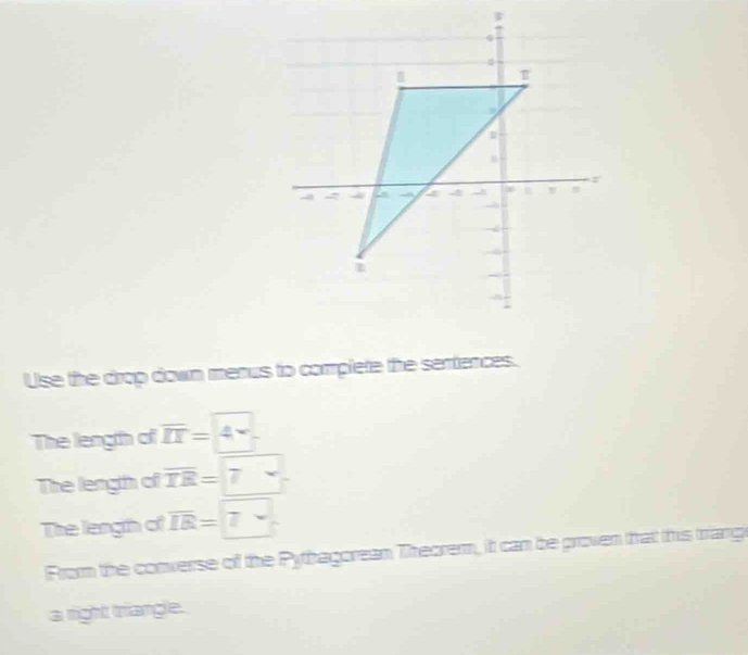 Use the drop down menus to complete the sentiences. 
The length of overline II=4
The length of overline TR= 7
The length of overline IR=7
From the converse of the Pythagorean Theorem, it can be proven that this triang 
a right triangle.