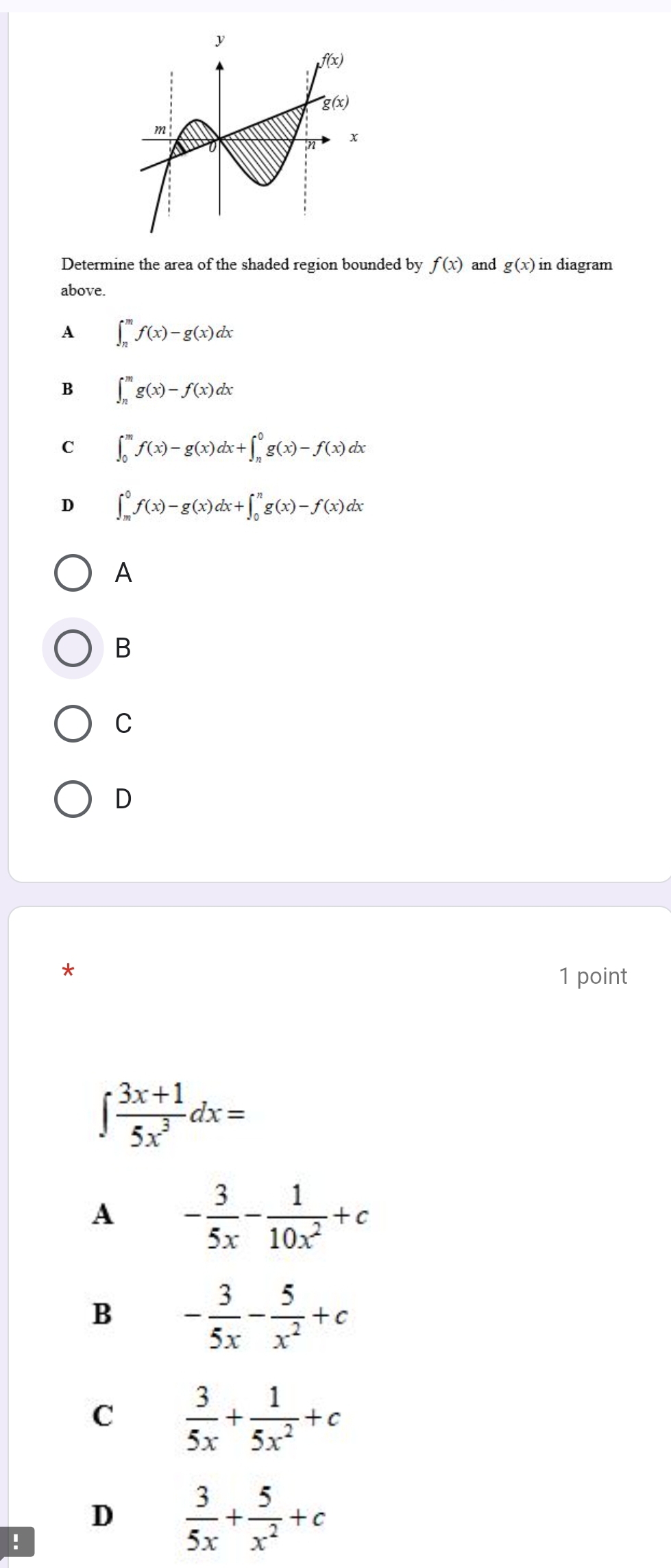 Determine the area of the shaded region bounded by f(x) and g(x) in diagram
above.
A ∈t _n^(mf(x)-g(x)dx
B ∈t _n^mg(x)-f(x)dx
C ∈t _0^mf(x)-g(x)dx+∈t _n^0g(x)-f(x)dx
D ∈t _m^0f(x)-g(x)dx+∈t _0^ng(x)-f(x)dx
A
B
C
D
*
1 point
∈t frac 3x+1)5x^3dx=
A - 3/5x - 1/10x^2 +c
B - 3/5x - 5/x^2 +c
C  3/5x + 1/5x^2 +c
D  3/5x + 5/x^2 +c!