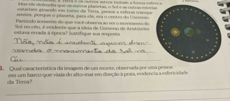 toléles, a Terra e os outros astros tinham a forma esférica. Aemanta 
Mas ele defendia que os outros planetas, o Sol e as outras estrel 
estariam girando em torno da Terra, presos a esferas transpa- 
rentes, porque o planeta, para ele, era o centro do Universo. 
Partindo somente do que você observa ao ver o movimento do 
Sol no céu, é evidente que a ideia de Universo de Aristóteles 
estava errada à época? Justifique sua resposta. 
_ 
_ 
_ 
3. Qual característica da imagem de um monte, observada por uma pessoa 
em um barco que viaja do alto-mar em direção à praia, evidencia a esfericidade 
da Terra? 
_ 
_