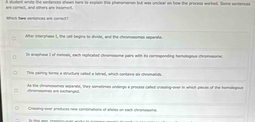 A student wrote the sentences shown here to explain this phenomenon but was unclear on how the process worked. Some sentences
are correct, and others are incorrect.
Which two sentences are correct?
After interphase I, the cell begins to divide, and the chromosomes separate.
In anaphase 1 of melosis, each replicated chromosome pairs with its corresponding homologous chromosome.
This pairing forms a structure called a tetrad, which contains six chromatids.
As the chromosomes separate, they sometimes undergo a process called crossing-over in which pieces of the homologous
chromosomes are exchanged.
Crossing-over produces new combinations of alleles on each chromosome.