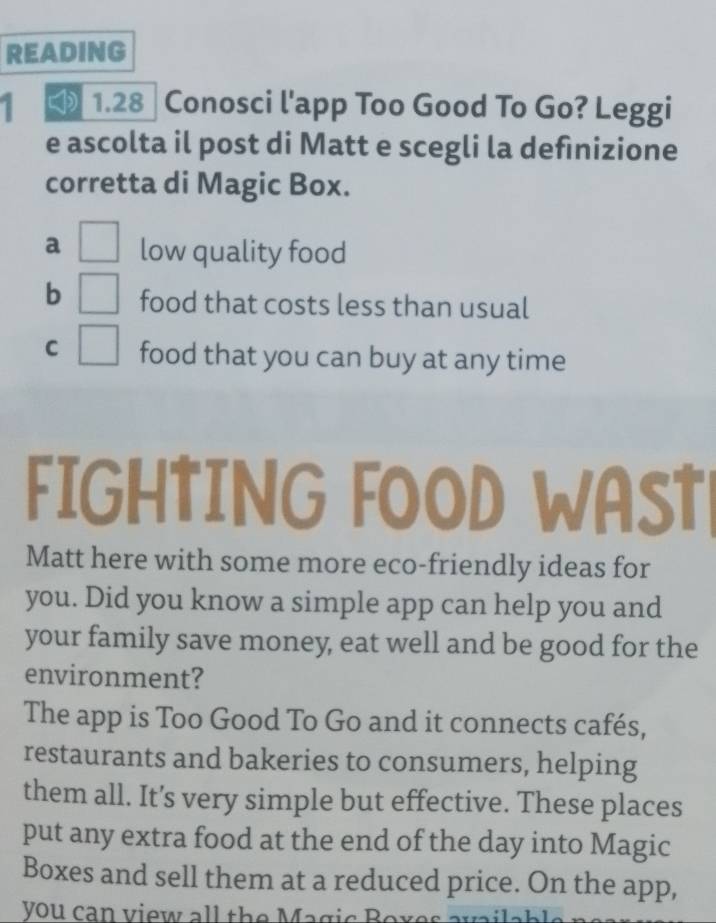 READING
1 ₹ 1.28 ] Conosci l'app Too Good To Go? Leggi
e ascolta il post di Matt e scegli la definizione
corretta di Magic Box.
a low quality food
b food that costs less than usual
C □ 
food that you can buy at any time
FIGHTING FOOD WAST
Matt here with some more eco-friendly ideas for
you. Did you know a simple app can help you and
your family save money, eat well and be good for the
environment?
The app is Too Good To Go and it connects cafés,
restaurants and bakeries to consumers, helping
them all. It’s very simple but effective. These places
put any extra food at the end of the day into Magic
Boxes and sell them at a reduced price. On the app,
you can view all the Magic Boxes a