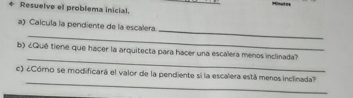 Minutos 
Resuelve el problema inicial. 
_ 
_ 
a) Calcula la pendiente de la escalera. 
_ 
b) ¿Qué tiene que hacer la arquitecta para hacer una escalera menos inclinada? 
_ 
c) ¿Cómo se modificará el valor de la pendiente si la escalera está menos inclinada?