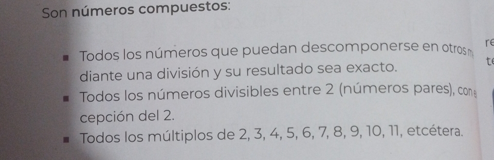 Son números compuestos: 
Todos los números que puedan descomponerse en otros re 
diante una división y su resultado sea exacto. 
t 
Todos los números divisibles entre 2 (números pares), con: 
cepción del 2. 
Todos los múltiplos de 2, 3, 4, 5, 6, 7, 8, 9, 10, 11, etcétera.