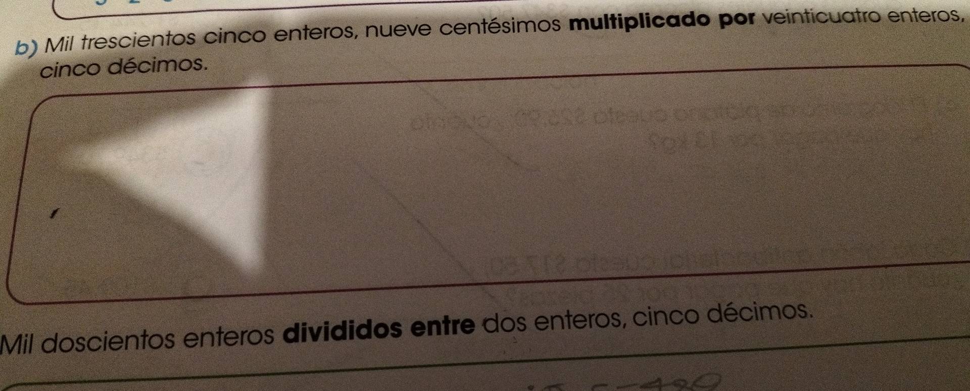 Mil trescientos cinco enteros, nueve centésimos multiplicado por veinticuatro enteros, 
cinco décimos. 
Mil doscientos enteros divididos entre dos enteros, cinco décimos.