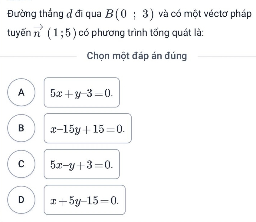 Đường thẳng đ đi qua B(0;3) và có một véctơ pháp
tuyến vector n(1;5) có phương trình tổng quát là:
Chọn một đáp án đúng
A 5x+y-3=0.
B x-15y+15=0.
C 5x-y+3=0.
D x+5y-15=0.