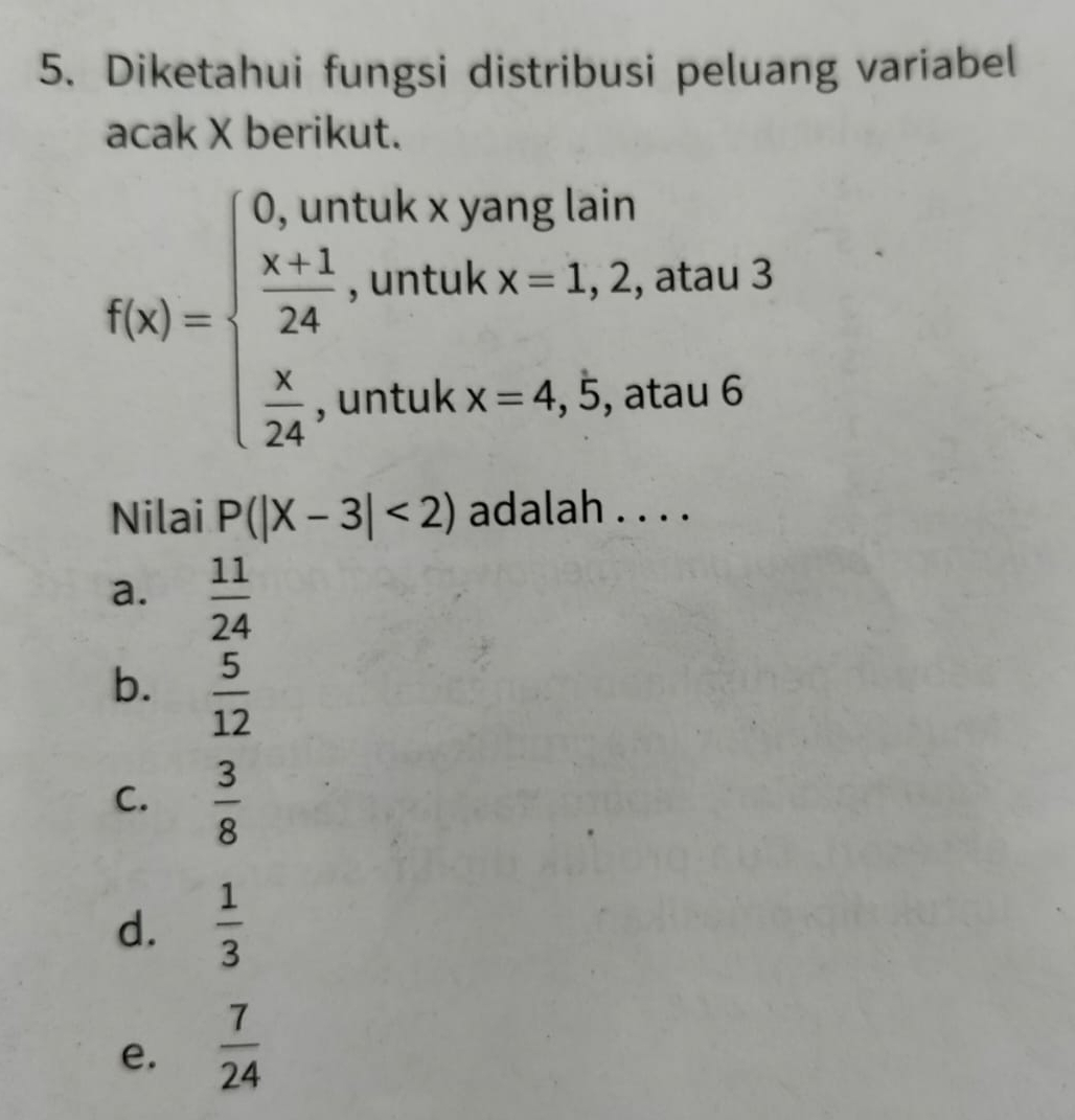 Diketahui fungsi distribusi peluang variabel
acak X berikut.
f(x)=beginarrayl 0,untukxyanglann  (x+1)/24 ,untukx=1,2,atau3  x/24 ,untukx-4,5,atuu6endarray.
Nilai P(|X-3|<2) adalah . . . .
a.  11/24 
b.  5/12 
C.  3/8 
d.  1/3 
e.  7/24 