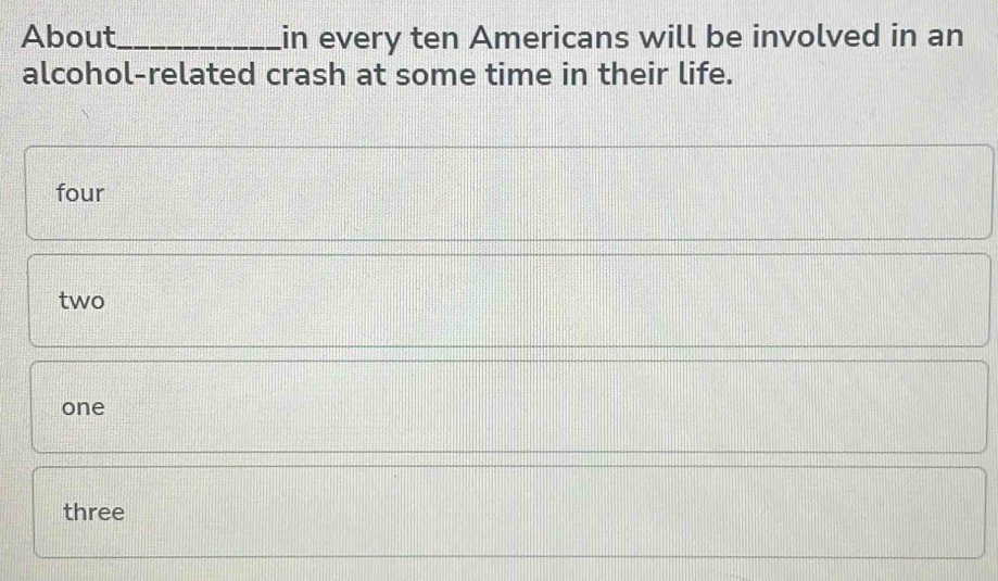 About_ in every ten Americans will be involved in an
alcohol-related crash at some time in their life.
four
two
one
three