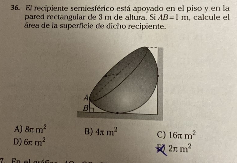 El recipiente semiesférico está apoyado en el piso y en la
pared rectangular de 3 m de altura. Si AB=1m , calcule el
área de la superficie de dicho recipiente.
A) 8π m^2
B) 4π m^2
C) 16π m^2
D) 6π m^2
2π m^2
7. Fn e