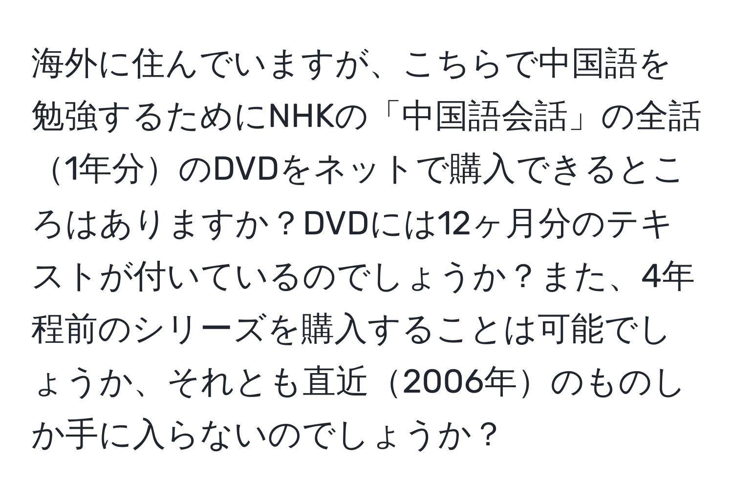 海外に住んでいますが、こちらで中国語を勉強するためにNHKの「中国語会話」の全話1年分のDVDをネットで購入できるところはありますか？DVDには12ヶ月分のテキストが付いているのでしょうか？また、4年程前のシリーズを購入することは可能でしょうか、それとも直近2006年のものしか手に入らないのでしょうか？