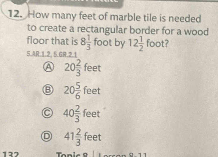 How many feet of marble tile is needed
to create a rectangular border for a wood
floor that is 8 1/3  foot by 12 1/2  foot?
5.AR.1.2, 5.GR.2.1
A 20 2/3 feet
B 20 5/6  feet
C 40 2/3  fe -
D 41 2/3 feet
132 Topic 8 | Lesson 8-11