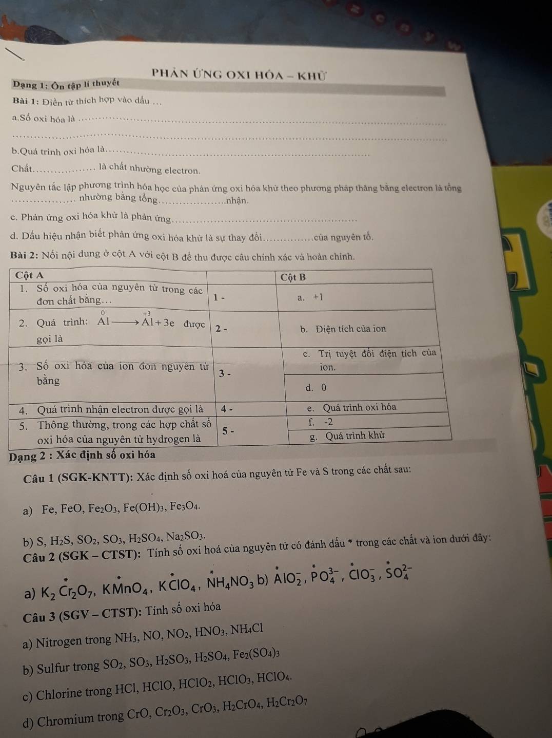 Phản ứng OxI hóa - khữ
Dạng 1: Ôn tập lí thuyết
Bài 1: Điền từ thích hợp vào dấu ...
a.Số oxi hóa là_
_
b.Quá trình oxi hóa là_
Chất _là chất nhường electron.
Nguyên tắc lập phương trình hóa học của phản ứng oxi hóa khử theo phương pháp thăng bằng electron là tổng
_nhường bằng tổng _nhận.
c. Phản ứng oxi hóa khử là phản ứng._
d. Dấu hiệu nhận biết phản ứng oxi hóa khử là sự thay đổi_  của nguyên tố.
Bài 2: Nối nội dung ở cột A với cột B để thu được câu chính xác và hoàn chinh.
Dạng 2 : 
Câu 1 (SGK-KNTT): Xác định số oxi hoá của nguyên tử Fe và S trong các chất sau:
a) Fe, FeO,Fe_2O_3,Fe(OH)_3 3, Fe₃O4.
b) S,H_2S,SO_2,SO_3,H_2SO_4,Na_2SO_3.
Câu 2(SGK-CTST) 0: Tính số oxi hoá của nguyên tử có đánh dấu * trong các chất và ion dưới đây:
a) K_2Cr_2O_7 ,KMnO_4,Kdot ClO_4,dot NH_4NO_3b)dot AlO_2^(-,dot P)O_4^((3-),dot C)lO_3^(-,dot S)O_4^((2-)
Câu 3(SGV-CTST) ): Tính shat O) oxi hóa
a) Nitrogen trong NH_3,NO,NO_2,HNO_3,NH_4Cl
b) Sulfur trong SO_2,SO_3,H_2SO_3,H_2SO_4,Fe_2(SO_4)_3
c) Chlorine trong H HCl,HClO,HClO_2, ,HClO_3,HClO_4.
d) Chromium trong CrO,Cr_2O_3,CrO_3,H_2CrO_4,H_2Cr_2O 1