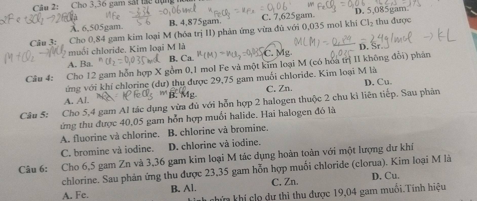 Cho 3,36 gam sắt tác đụng h
w
D. 5,085gam :
B. 4,875gam. thu được
A. 6,505gam. C. 7,625gam.
Câu 3: Cho 0,84 gam kim loại M (hóa trị II) phản ứng vừa đủ với 0,035 mol khí Cl_2
muối chloride. Kim loại M là
D. Sr.
C. Mg.
A. Ba. B. Ca.
Câu 4: Cho 12 gam hỗn hợp X gồm 0, 1 mol Fe và một kim loại M (có hóa trị II không đổi) phản
vứng với khí chlorine (dư) thụ được 29,75 gam muối chloride. Kim loại M là
C. Zn. D. Cu.
A. Al.
Câu 5: Cho 5,4 gam Al tác dụng vừa đủ với hỗn hợp 2 halogen thuộc 2 chu kì liên tiếp. Sau phản
ứng thu được 40,05 gam hỗn hợp muối halide. Hai halogen đó là
A. fluorine và chlorine. B. chlorine và bromine.
C. bromine và iodine. D. chlorine và iodine.
Câu 6: Cho 6,5 gam Zn và 3,36 gam kim loại M tác dụng hoàn toàn với một lượng dư khí
chlorine. Sau phản ứng thu được 23,35 gam hỗn hợp muối chloride (clorua). Kim loại M là
D. Cu.
A. Fe. B. Al. C. Zn.
chứa khí clo dư thì thu được 19,04 gam muối.Tính hiệu